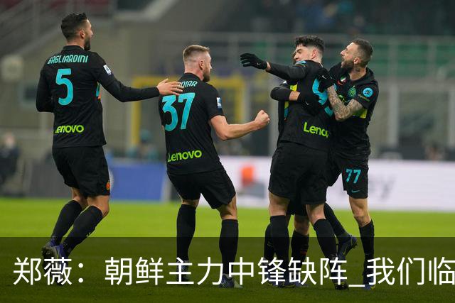 郑薇：朝鲜主力中锋缺阵 我们临时打小球战术